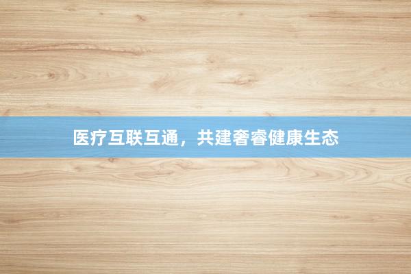 医疗互联互通，共建奢睿健康生态