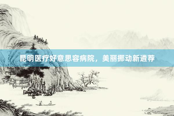 昆明医疗好意思容病院，美丽挪动新遴荐